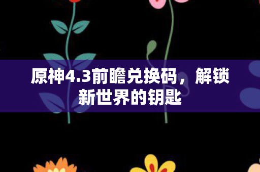 原神4.3前瞻兑换码,解锁新世界的钥匙 原神4.3前瞻兑换码,解锁新世界的钥匙