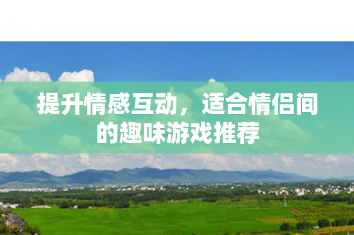 提升情感互动,适合情侣间的趣味游戏推荐 提升情感互动,适合情侣间的趣味游戏推荐