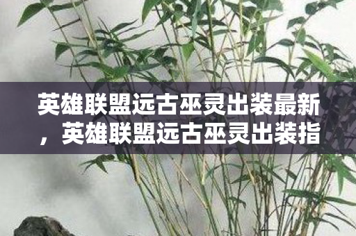 英雄联盟远古巫灵出装最新，英雄联盟远古巫灵出装指南，打造最强法师输出