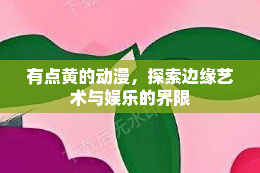 有点黄的动漫，探索边缘艺术与娱乐的界限