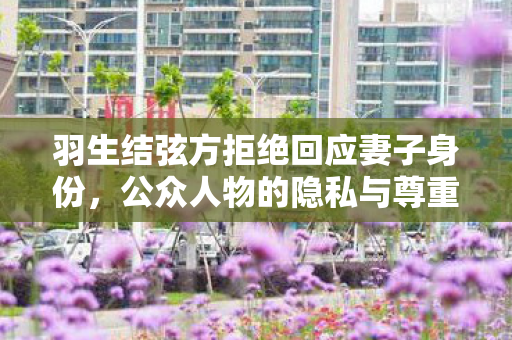 羽生结弦方拒绝回应妻子身份，公众人物的隐私与尊重