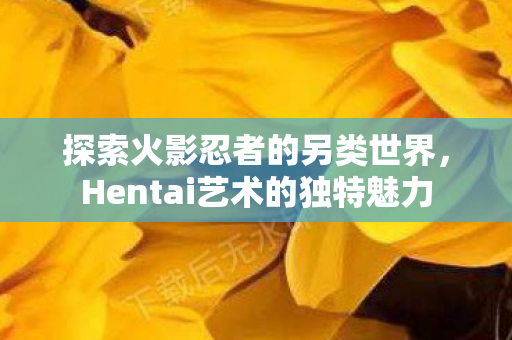 探索火影忍者的另类世界，Hentai艺术的独特魅力