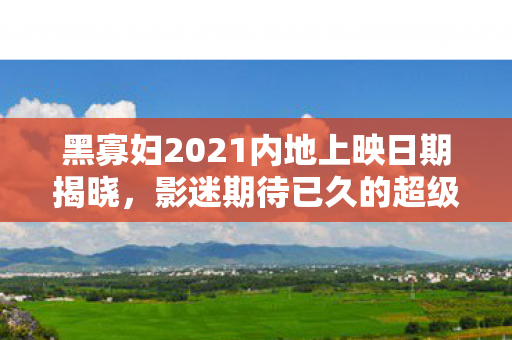 黑寡妇2021内地上映日期揭晓，影迷期待已久的超级英雄大片即将来袭！