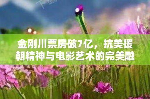金刚川票房破7亿，抗美援朝精神与电影艺术的完美融合