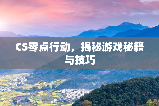 CS零点行动，揭秘游戏秘籍与技巧