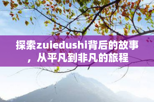 探索zuiedushi背后的故事,从平凡到非凡的旅程 探索zuiedushi背后的故事,从平凡到非凡的旅程