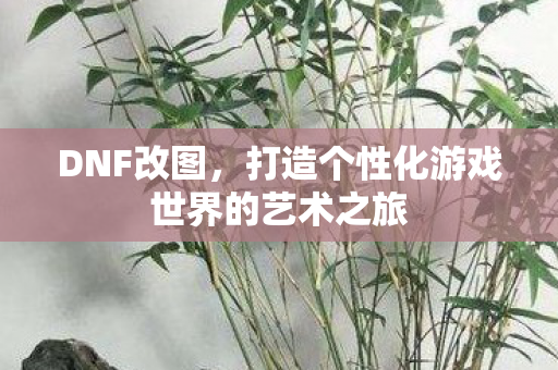 DNF改图，打造个性化游戏世界的艺术之旅