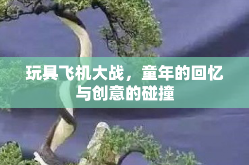 玩具飞机大战，童年的回忆与创意的碰撞