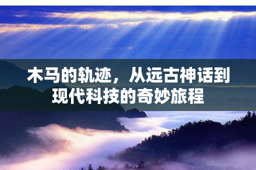 木马的轨迹，从远古神话到现代科技的奇妙旅程