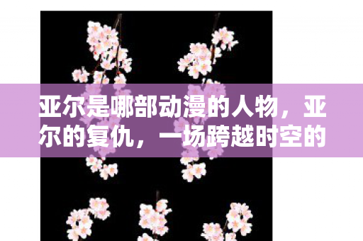 亚尔是哪部动漫的人物，亚尔的复仇，一场跨越时空的正义之战