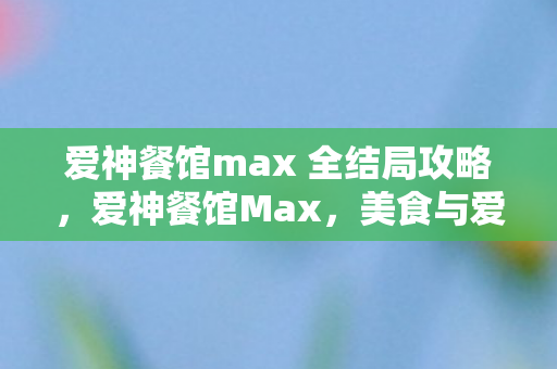 爱神餐馆max 全结局攻略,爱神餐馆Max,美食与爱情的奇妙碰撞 爱神餐馆max 全结局攻略,爱神餐馆Max,美食与爱情的奇妙碰撞