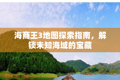海商王3地图探索指南，解锁未知海域的宝藏
