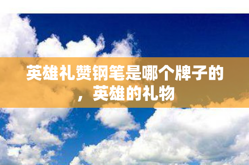 英雄礼赞钢笔是哪个牌子的，英雄的礼物