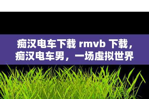 痴汉电车下载 rmvb 下载,痴汉电车男,一场虚拟世界的冒险 痴汉电车下载 rmvb 下载,痴汉电车男,一场虚拟世界的冒险