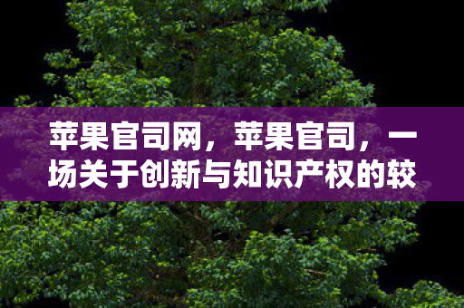 苹果官司网，苹果官司，一场关于创新与知识产权的较量