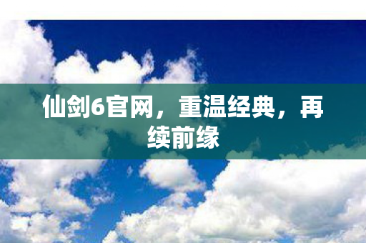 仙剑6官网，重温经典，再续前缘