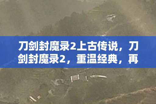 刀剑封魔录2上古传说，刀剑封魔录2，重温经典，再续传奇