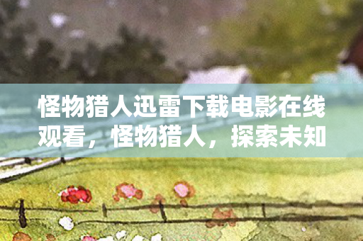 怪物猎人迅雷下载电影在线观看，怪物猎人，探索未知的冒险之旅
