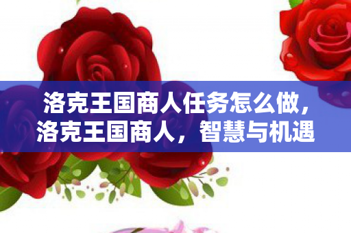 洛克王国商人任务怎么做,洛克王国商人,智慧与机遇的交响曲 洛克王国商人任务怎么做,洛克王国商人,智慧与机遇的交响曲