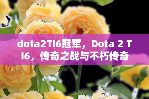 dota2TI6冠军,Dota 2 TI6,传奇之战与不朽传奇 dota2TI6冠军,Dota 2 TI6,传奇之战与不朽传奇