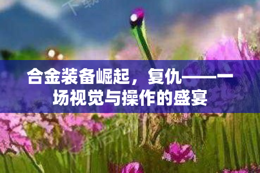 合金装备崛起，复仇——一场视觉与操作的盛宴