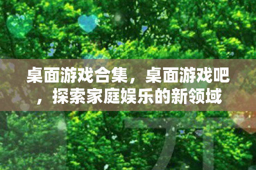 桌面游戏合集，桌面游戏吧，探索家庭娱乐的新领域