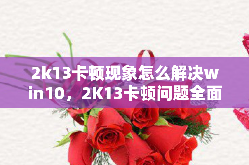 2k13卡顿现象怎么解决win10，2K13卡顿问题全面解析与解决指南