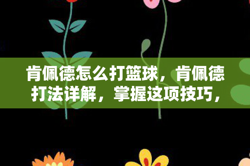 肯佩德怎么打篮球，肯佩德打法详解，掌握这项技巧，提升你的运动表现