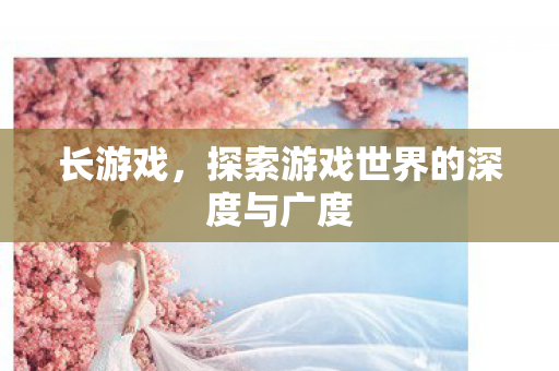 长游戏,探索游戏世界的深度与广度 长游戏,探索游戏世界的深度与广度