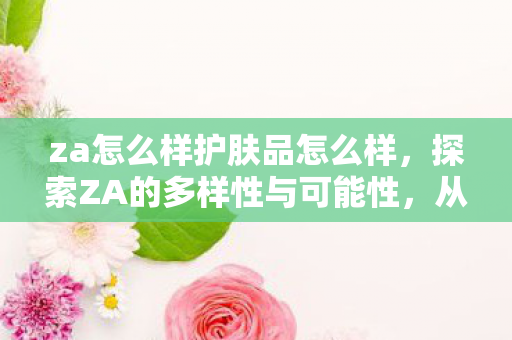 za怎么样护肤品怎么样，探索ZA的多样性与可能性，从时尚到科技的跨界融合