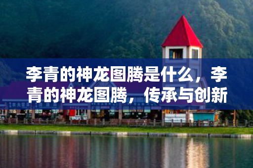 李青的神龙图腾是什么,李青的神龙图腾,传承与创新的传奇 李青的神龙图腾是什么,李青的神龙图腾,传承与创新的传奇