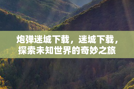 炮弹迷城下载,迷城下载,探索未知世界的奇妙之旅 炮弹迷城下载,迷城下载,探索未知世界的奇妙之旅