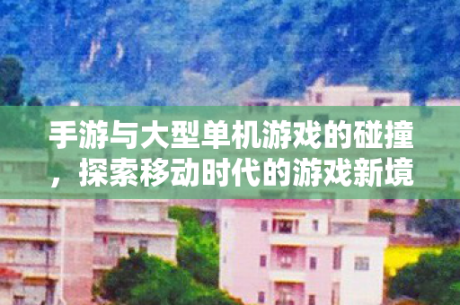 手游与大型单机游戏的碰撞，探索移动时代的游戏新境界