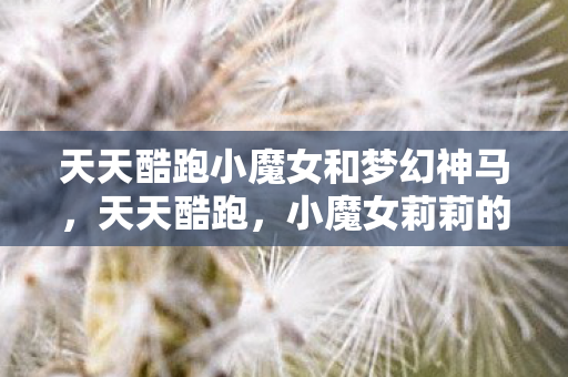 天天酷跑小魔女和梦幻神马，天天酷跑，小魔女莉莉的魔法之旅