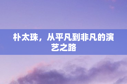 朴太珠，从平凡到非凡的演艺之路