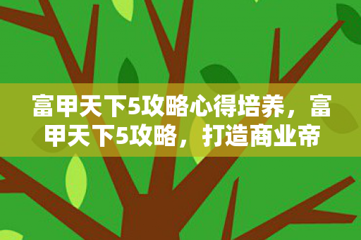 富甲天下5攻略心得培养,富甲天下5攻略,打造商业帝国的策略与技巧 富甲天下5攻略心得培养,富甲天下5攻略,打造商业帝国的策略与技巧