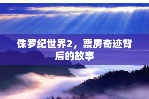 侏罗纪世界2，票房奇迹背后的故事