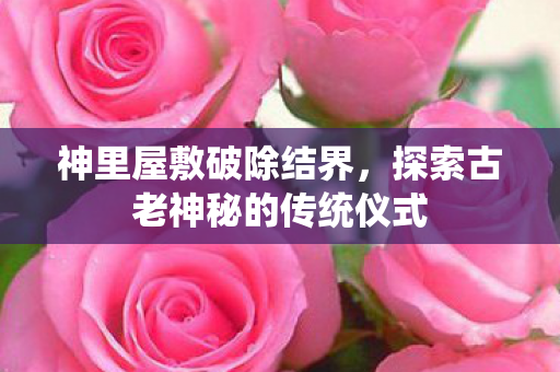 神里屋敷破除结界，探索古老神秘的传统仪式