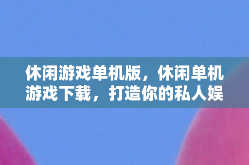 休闲游戏单机版，休闲单机游戏下载，打造你的私人娱乐空间