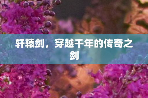 轩辕剑，穿越千年的传奇之剑