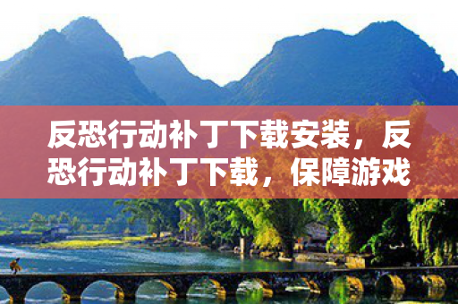 反恐行动补丁下载安装，反恐行动补丁下载，保障游戏安全，提升体验