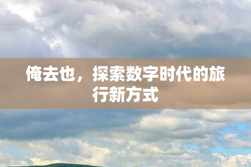 俺去也,探索数字时代的旅行新方式 俺去也,探索数字时代的旅行新方式