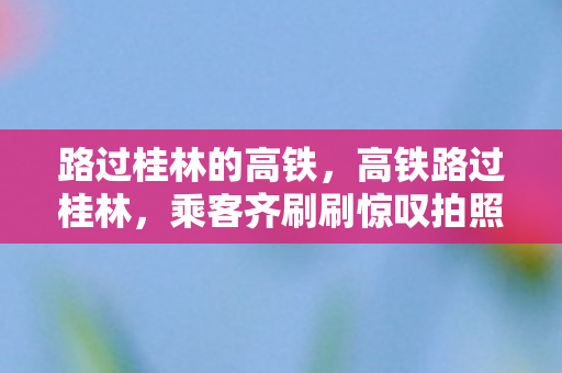 路过桂林的高铁，高铁路过桂林，乘客齐刷刷惊叹拍照