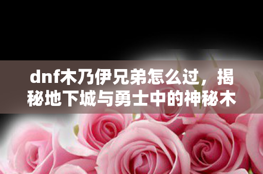 dnf木乃伊兄弟怎么过,揭秘地下城与勇士中的神秘木乃伊,历史、文化与游戏内角色解析 dnf木乃伊兄弟怎么过,揭秘地下城与勇士中的神秘木乃伊,历史、文化与游戏内角色解析