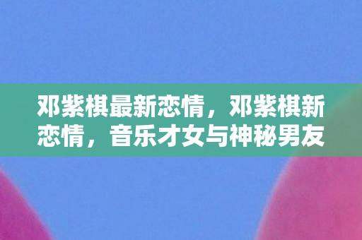 邓紫棋最新恋情，邓紫棋新恋情，音乐才女与神秘男友的甜蜜瞬间