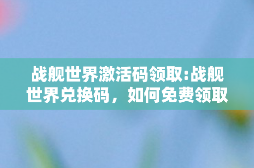 战舰世界激活码领取:战舰世界兑换码,如何免费领取战舰世界激活码? 战舰世界激活码领取:战舰世界兑换码,如何免费领取战舰世界激活码?
