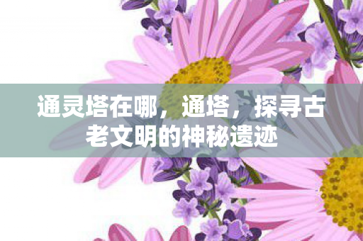 通灵塔在哪,通塔,探寻古老文明的神秘遗迹 通灵塔在哪,通塔,探寻古老文明的神秘遗迹