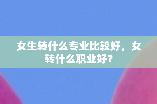 女生转什么专业比较好，女转什么职业好？