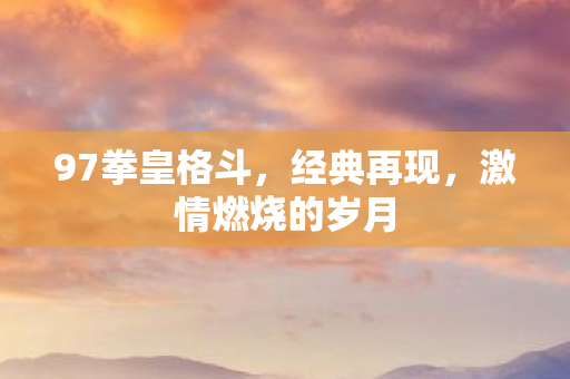 97拳皇格斗，经典再现，激情燃烧的岁月