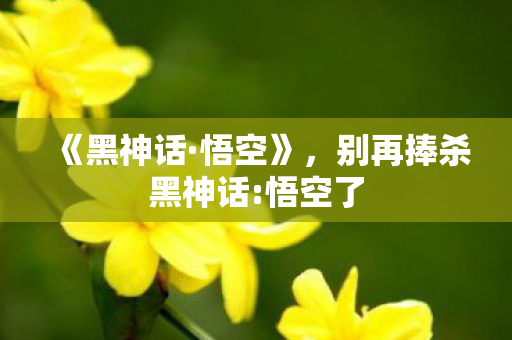 《黑神话·悟空》，别再捧杀黑神话:悟空了